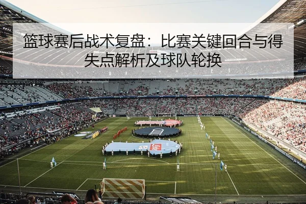 篮球赛后战术复盘：比赛关键回合与得失点解析及球队轮换